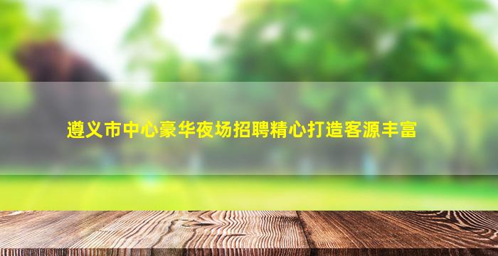 遵义市中心豪华夜场招聘精心打造客源丰富